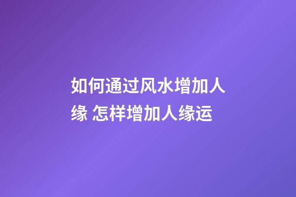 如何通过风水增加人缘 怎样增加人缘运